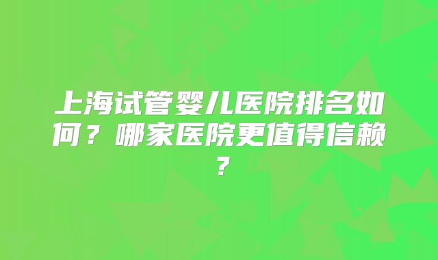 上海试管婴儿医院排名如何？哪家医院更值得信赖？