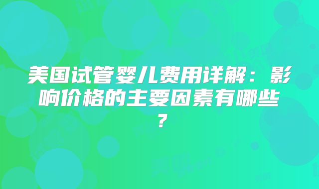 美国试管婴儿费用详解：影响价格的主要因素有哪些？