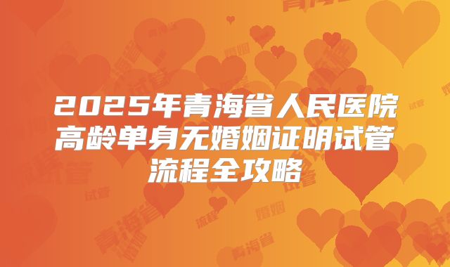2025年青海省人民医院高龄单身无婚姻证明试管流程全攻略