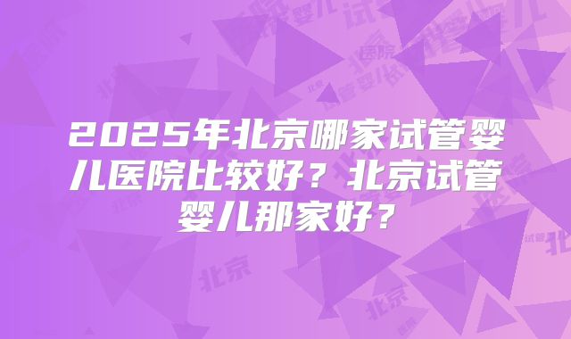 2025年北京哪家试管婴儿医院比较好？北京试管婴儿那家好？