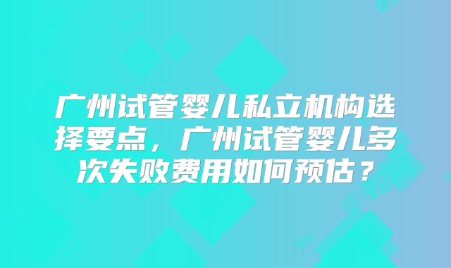 广州试管婴儿私立机构选择要点，广州试管婴儿多次失败费用如何预估？