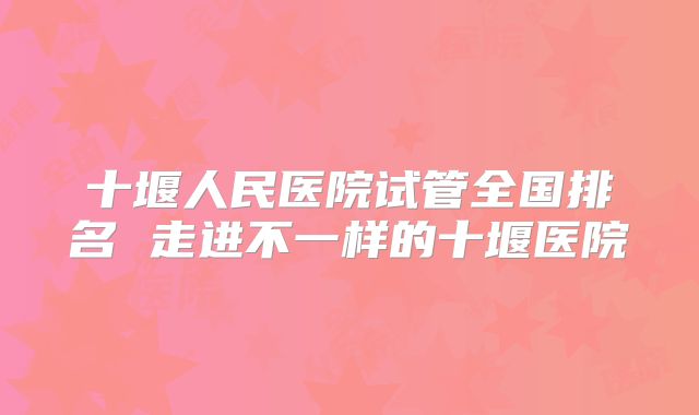 十堰人民医院试管全国排名 走进不一样的十堰医院