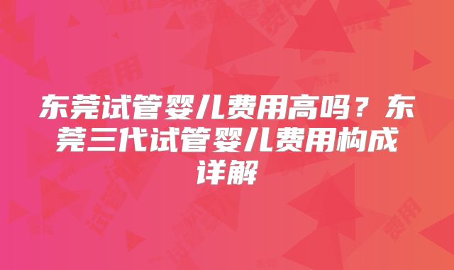 东莞试管婴儿费用高吗？东莞三代试管婴儿费用构成详解