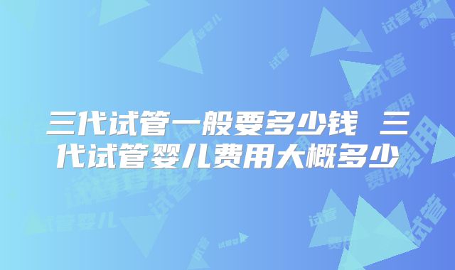 三代试管一般要多少钱 三代试管婴儿费用大概多少