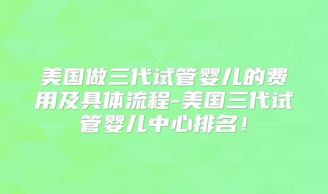 美国做三代试管婴儿的费用及具体流程-美国三代试管婴儿中心排名！