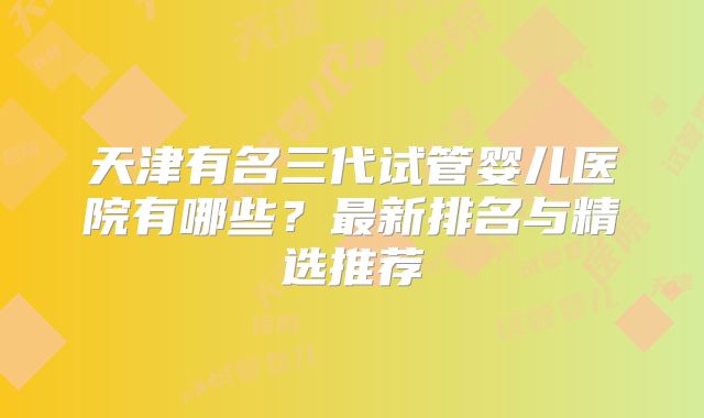 天津有名三代试管婴儿医院有哪些?最新排名与精选推荐