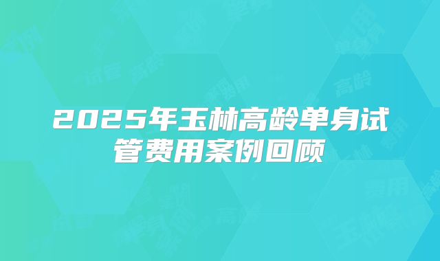 2025年玉林高龄单身试管费用案例回顾