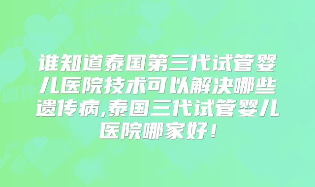谁知道泰国第三代试管婴儿医院技术可以解决哪些遗传病,泰国三代试管婴儿医院哪家好！