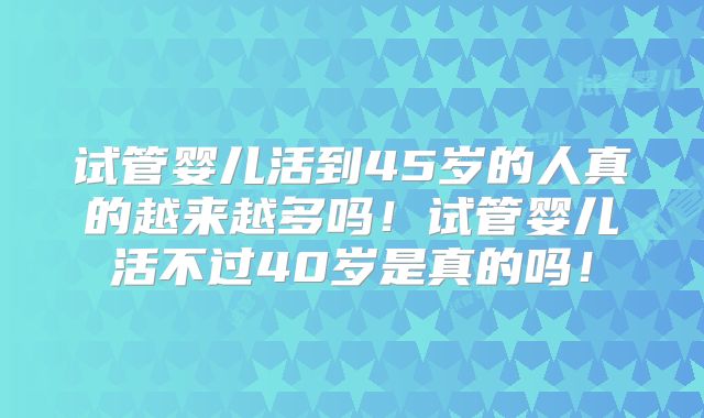 试管婴儿活到45岁的人真的越来越多吗！试管婴儿活不过40岁是真的吗！