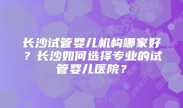 长沙试管婴儿机构哪家好？长沙如何选择专业的试管婴儿医院？