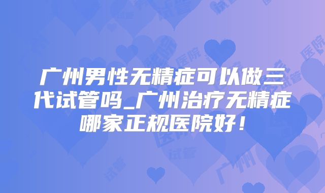 广州男性无精症可以做三代试管吗_广州治疗无精症哪家正规医院好！