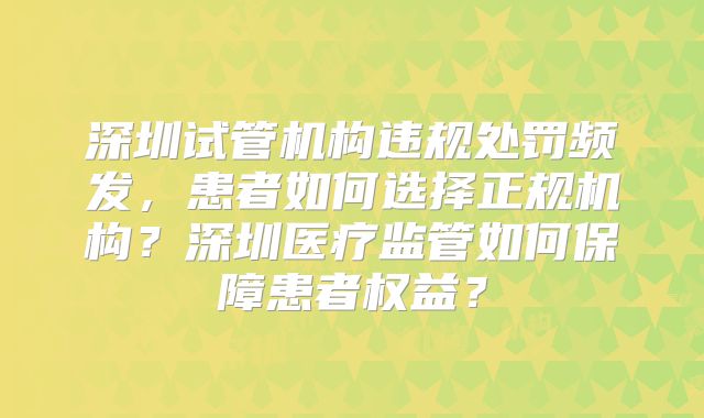 深圳试管机构违规处罚频发,患者如何选择正规机构?深圳医疗监管如何保障患者权益?