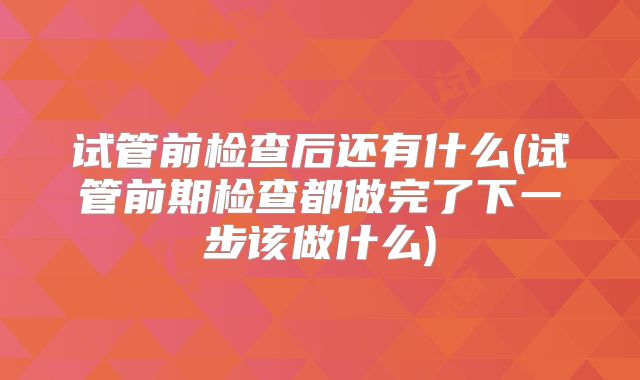 试管前检查后还有什么(试管前期检查都做完了下一步该做什么)