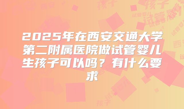 2025年在西安交通大学第二附属医院做试管婴儿生孩子可以吗？有什么要求