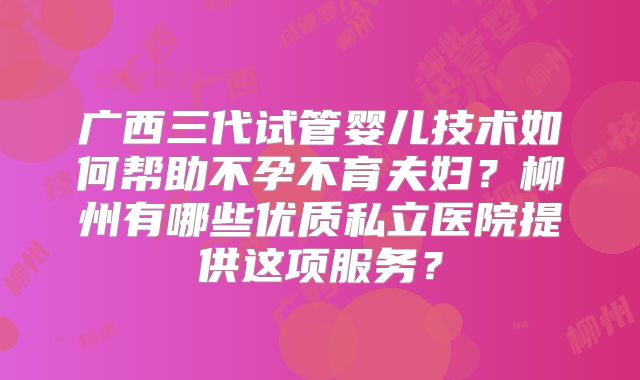 广西三代试管婴儿技术如何帮助不孕不育夫妇？柳州有哪些优质私立医院提供这项服务？