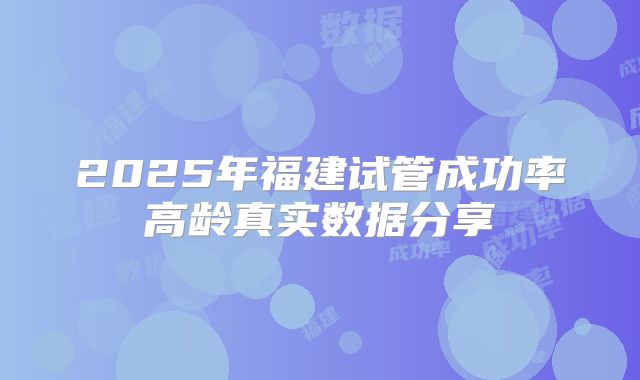 2025年福建试管成功率高龄真实数据分享