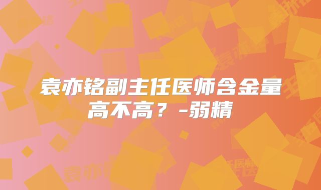 袁亦铭副主任医师含金量高不高？-弱精
