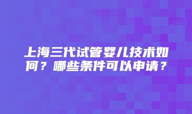 上海三代试管婴儿技术如何？哪些条件可以申请？