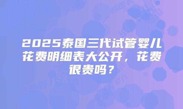 2025泰国三代试管婴儿花费明细表大公开，花费很贵吗？