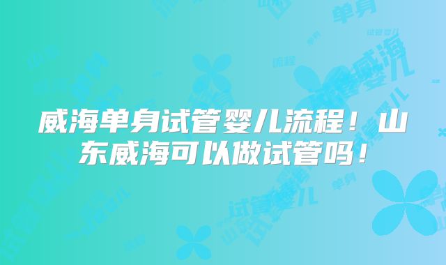威海单身试管婴儿流程！山东威海可以做试管吗！