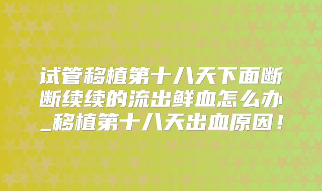 试管移植第十八天下面断断续续的流出鲜血怎么办_移植第十八天出血原因！