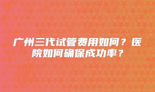 广州三代试管费用如何？医院如何确保成功率？