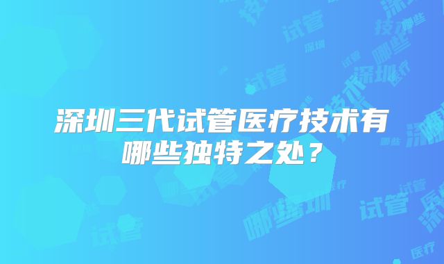 深圳三代试管医疗技术有哪些独特之处？