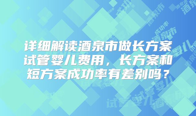 详细解读酒泉市做长方案试管婴儿费用，长方案和短方案成功率有差别吗？