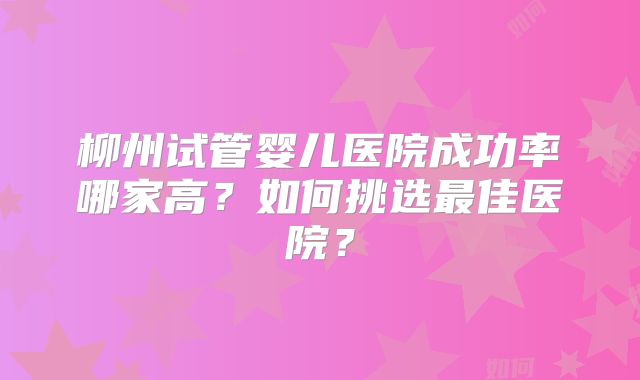 柳州试管婴儿医院成功率哪家高？如何挑选最佳医院？