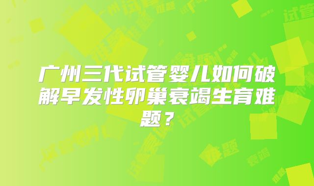广州三代试管婴儿如何破解早发性卵巢衰竭生育难题？