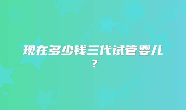 现在多少钱三代试管婴儿？