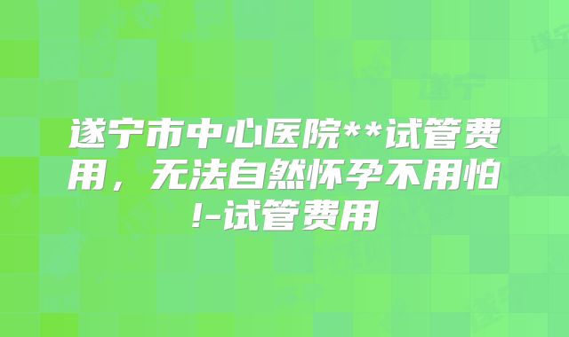 遂宁市中心医院**试管费用,无法自然怀孕不用怕!-试管费用