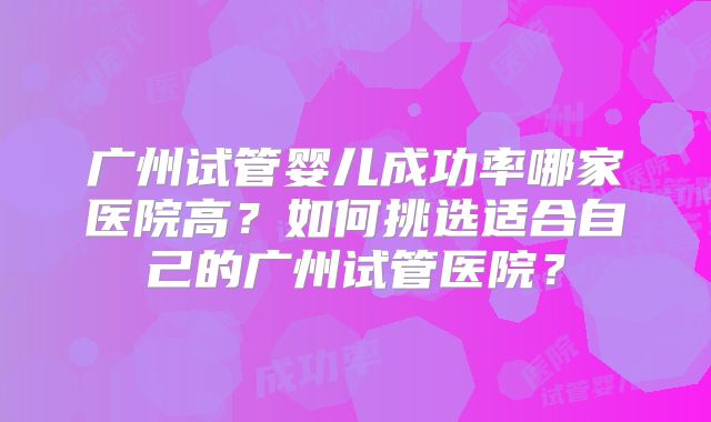 广州试管婴儿成功率哪家医院高？如何挑选适合自己的广州试管医院？