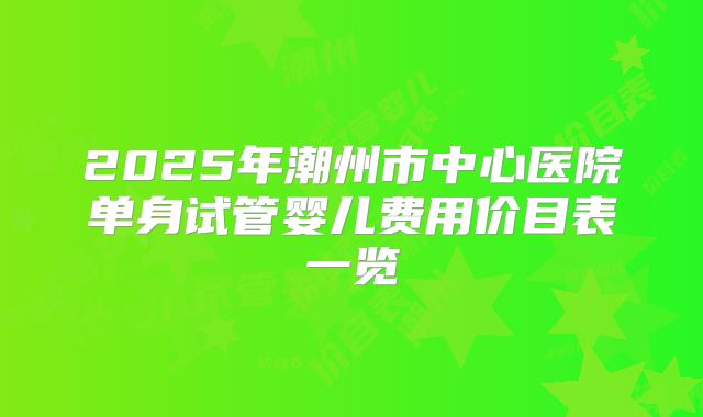 2025年潮州市中心医院单身试管婴儿费用价目表一览