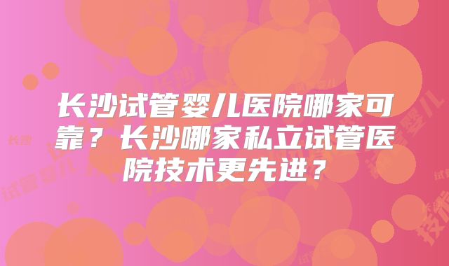 长沙试管婴儿医院哪家可靠？长沙哪家私立试管医院技术更先进？