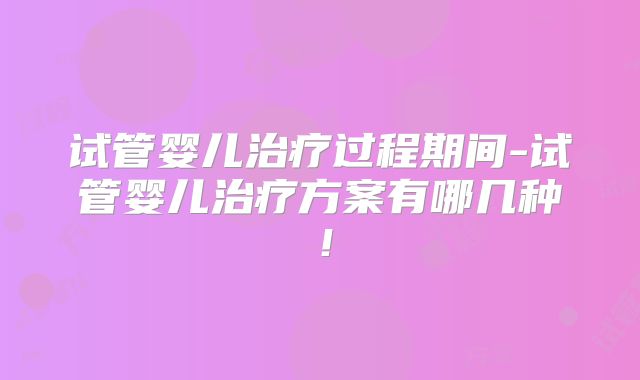 试管婴儿治疗过程期间-试管婴儿治疗方案有哪几种！