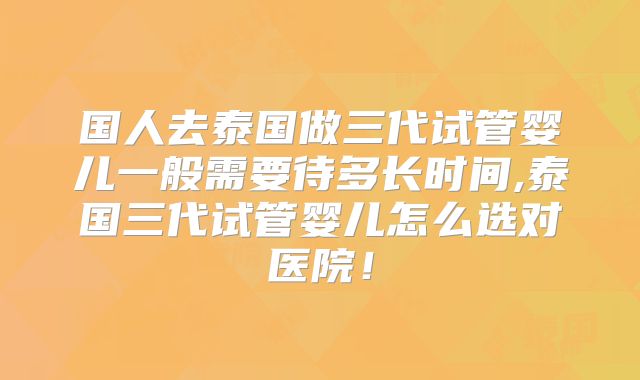 国人去泰国做三代试管婴儿一般需要待多长时间,泰国三代试管婴儿怎么选对医院!