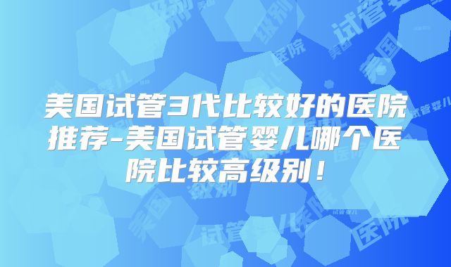 美国试管3代比较好的医院推荐-美国试管婴儿哪个医院比较高级别！