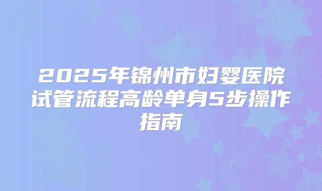 2025年锦州市妇婴医院试管流程高龄单身5步操作指南