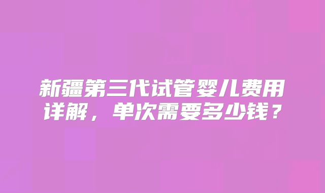新疆第三代试管婴儿费用详解，单次需要多少钱？