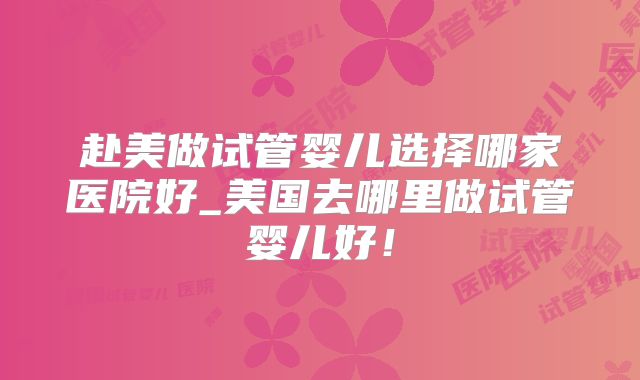 赴美做试管婴儿选择哪家医院好_美国去哪里做试管婴儿好！