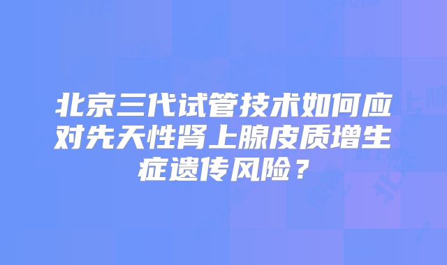 北京三代试管技术如何应对先天性肾上腺皮质增生症遗传风险?