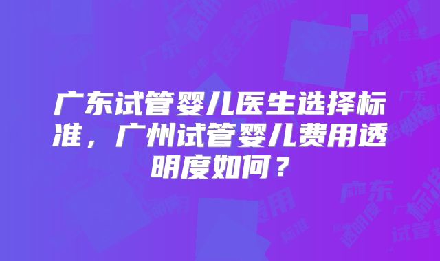 广东试管婴儿医生选择标准，广州试管婴儿费用透明度如何？