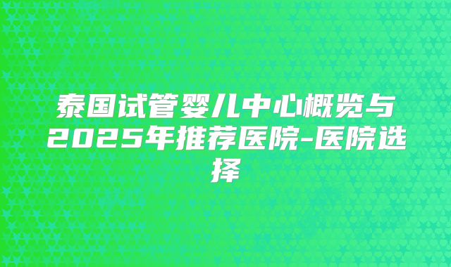 泰国试管婴儿中心概览与2025年推荐医院-医院选择