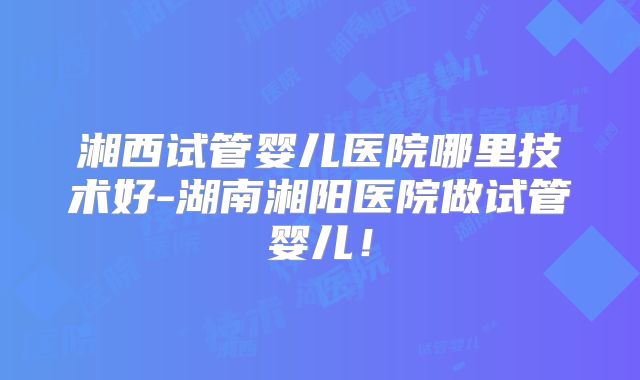 湘西试管婴儿医院哪里技术好-湖南湘阳医院做试管婴儿！