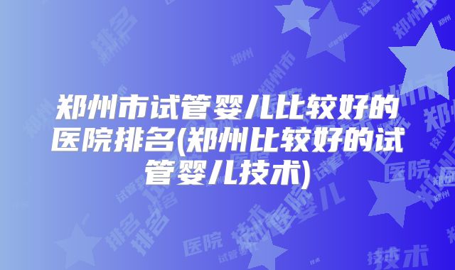 郑州市试管婴儿比较好的医院排名(郑州比较好的试管婴儿技术)