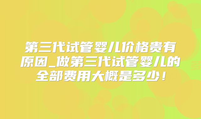 第三代试管婴儿价格贵有原因_做第三代试管婴儿的全部费用大概是多少！
