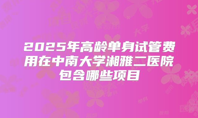 2025年高龄单身试管费用在中南大学湘雅二医院包含哪些项目