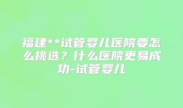 福建**试管婴儿医院要怎么挑选？什么医院更易成功-试管婴儿