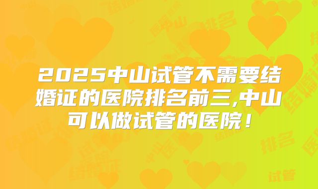 2025中山试管不需要结婚证的医院排名前三,中山可以做试管的医院！
